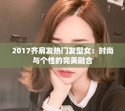 2017齐肩发热门发型女:时尚与个性的完美融合