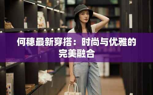 何穗最新穿搭：时尚与优雅的完美融合