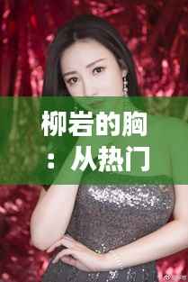 柳岩的胸:从热门话题到文化现象的深度解读