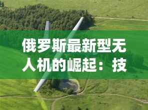 俄罗斯最新型无人机的崛起：技术革新与战略意义