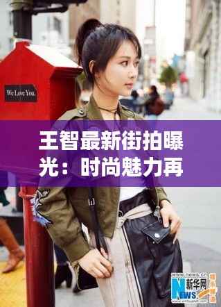 王智最新街拍曝光:时尚魅力再升级,街头演绎不凡风采