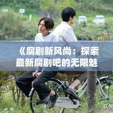 《腐剧新风尚：探索最新腐剧吧的无限魅力》