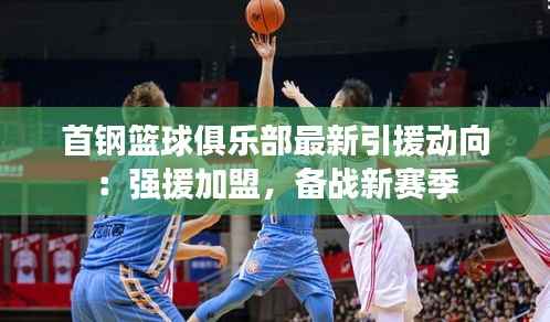 首钢篮球俱乐部最新引援动向:强援加盟,备战新赛季