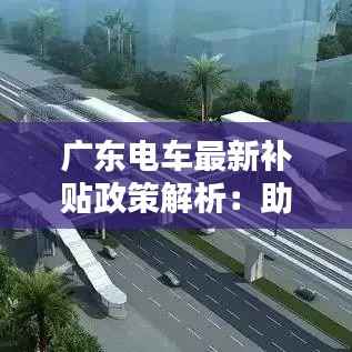广东电车最新补贴政策解析:助力绿色出行,共建美好城市