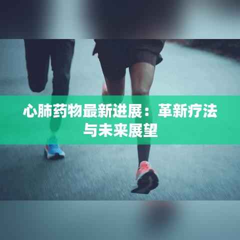 心肺药物最新进展:革新疗法与未来展望