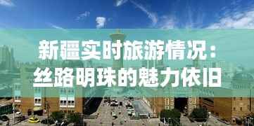 新疆实时旅游情况:丝路明珠的魅力依旧绽放