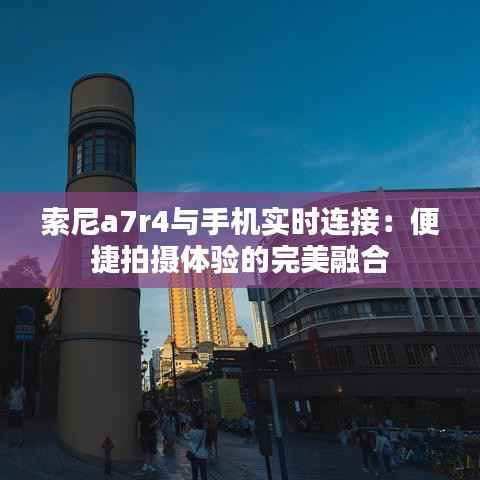 索尼a7r4与手机实时连接:便捷拍摄体验的完美融合