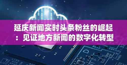 延庆新闻实时头条粉丝的崛起:见证地方新闻的数字化转型
