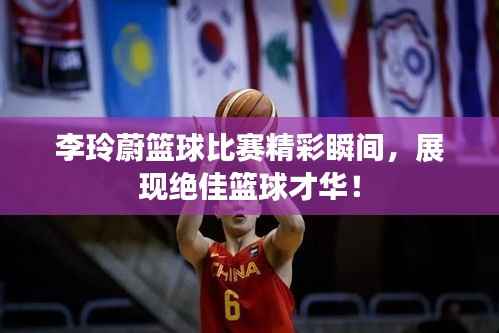 李玲蔚篮球比赛精彩瞬间,展现绝佳篮球才华!
