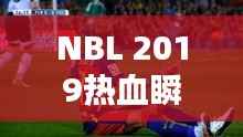 NBL 2019热血瞬间,比赛视频回顾,精彩不容错过!