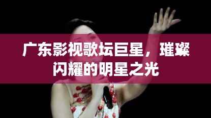 广东影视歌坛巨星,璀璨闪耀的明星之光