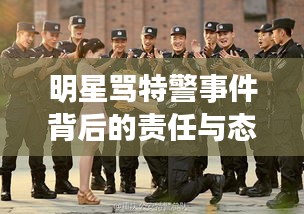 明星骂特警事件背后的责任与态度,公众人物应有的担当与反思