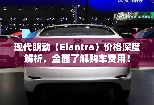 现代朗动（Elantra）价格深度解析，全面了解购车费用！