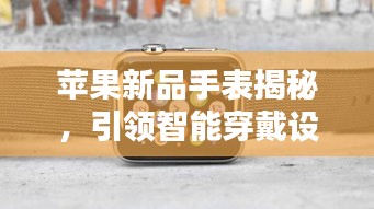 苹果新品手表揭秘,引领智能穿戴设备新潮流风向标